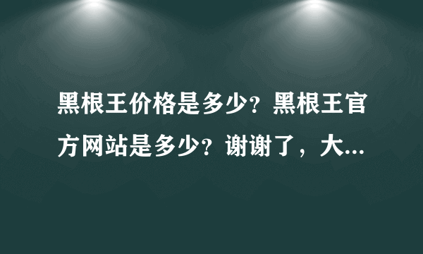 黑根王价格是多少？黑根王官方网站是多少？谢谢了，大神帮忙啊