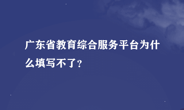 广东省教育综合服务平台为什么填写不了？