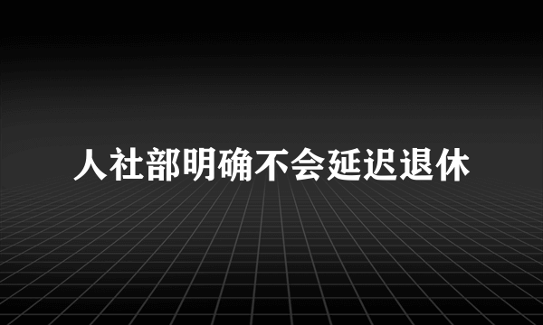 人社部明确不会延迟退休