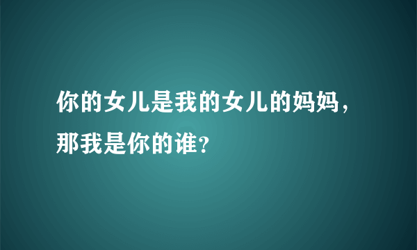 你的女儿是我的女儿的妈妈，那我是你的谁？