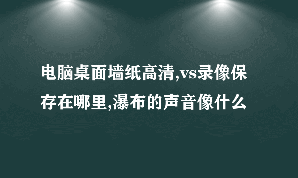 电脑桌面墙纸高清,vs录像保存在哪里,瀑布的声音像什么