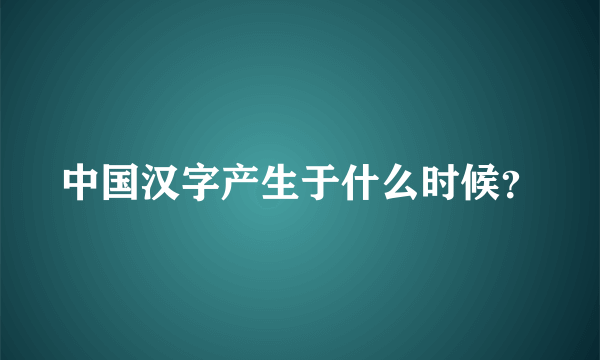 中国汉字产生于什么时候？