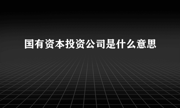 国有资本投资公司是什么意思