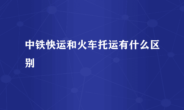 中铁快运和火车托运有什么区别