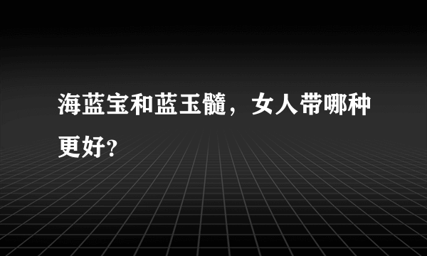 海蓝宝和蓝玉髓，女人带哪种更好？