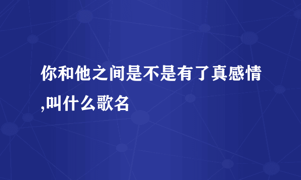 你和他之间是不是有了真感情,叫什么歌名