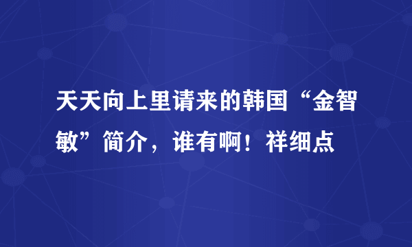 天天向上里请来的韩国“金智敏”简介，谁有啊！祥细点