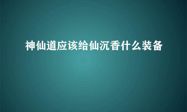 神仙道应该给仙沉香什么装备