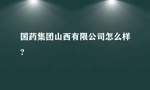 国药集团山西有限公司怎么样？