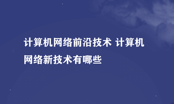 计算机网络前沿技术 计算机网络新技术有哪些