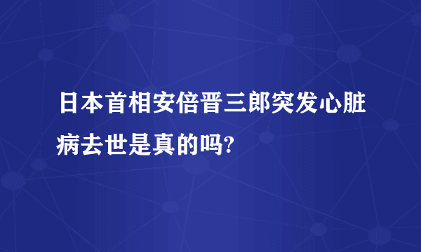 日本首相安倍晋三郎突发心脏病去世是真的吗?