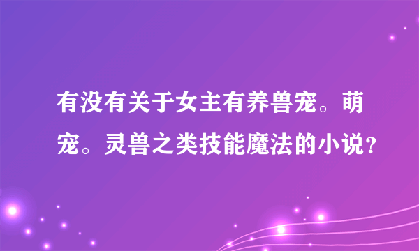 有没有关于女主有养兽宠。萌宠。灵兽之类技能魔法的小说？