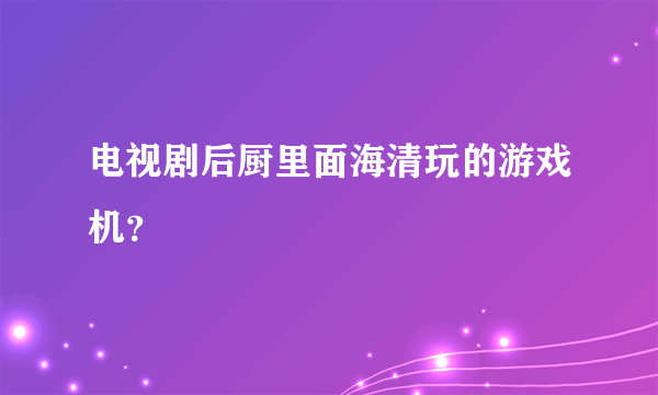 电视剧后厨里面海清玩的游戏机？