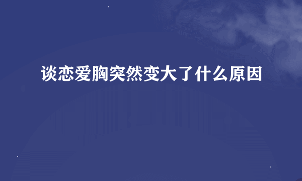 谈恋爱胸突然变大了什么原因