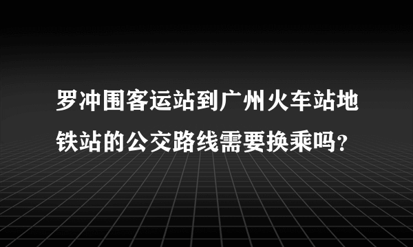 罗冲围客运站到广州火车站地铁站的公交路线需要换乘吗？