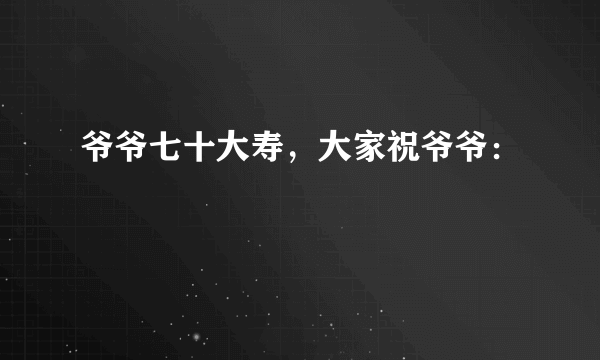 爷爷七十大寿，大家祝爷爷：