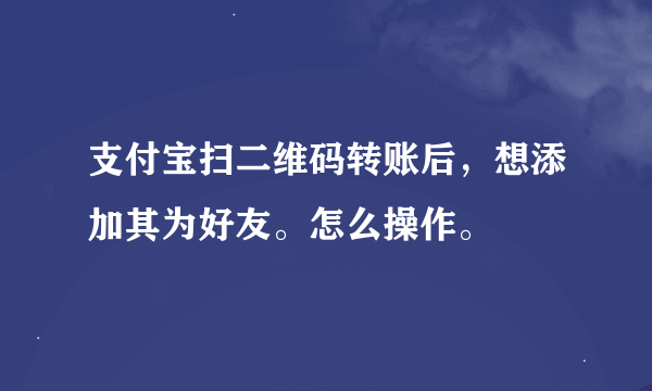 支付宝扫二维码转账后，想添加其为好友。怎么操作。