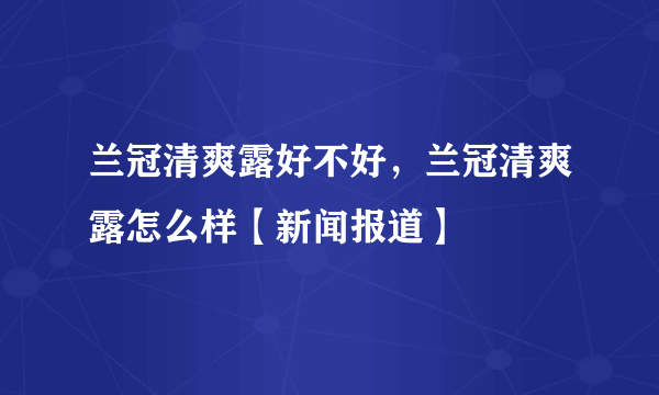 兰冠清爽露好不好，兰冠清爽露怎么样【新闻报道】