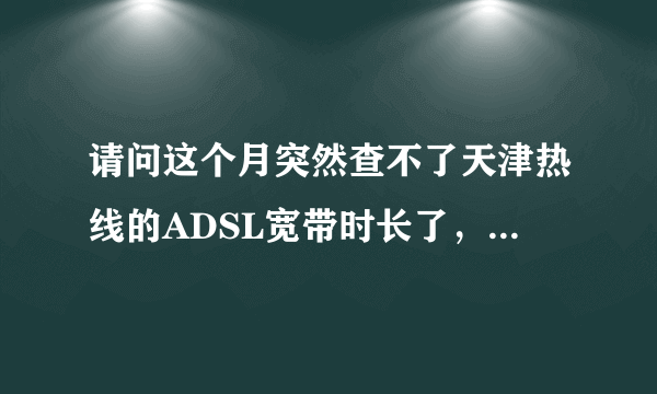 请问这个月突然查不了天津热线的ADSL宽带时长了，网页都没有了，怎么办？家里不是包月的