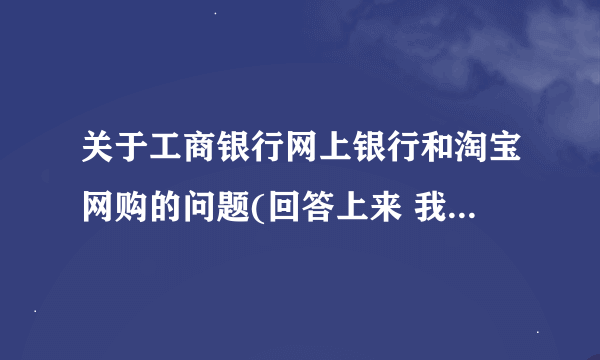 关于工商银行网上银行和淘宝网购的问题(回答上来 我的分全给他)