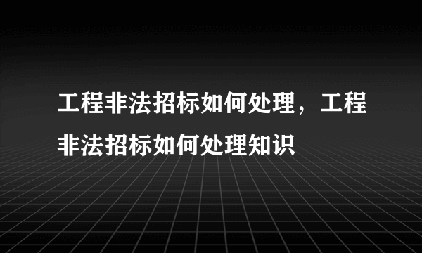 工程非法招标如何处理，工程非法招标如何处理知识