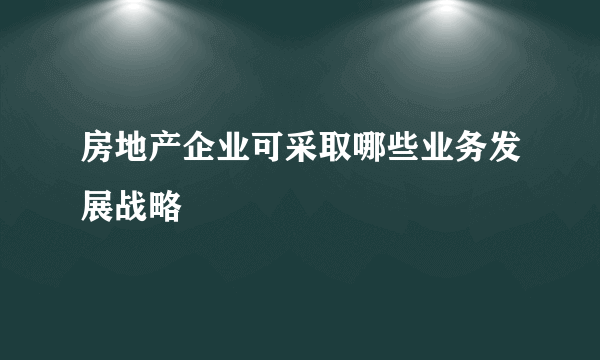 房地产企业可采取哪些业务发展战略