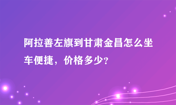 阿拉善左旗到甘肃金昌怎么坐车便捷，价格多少？