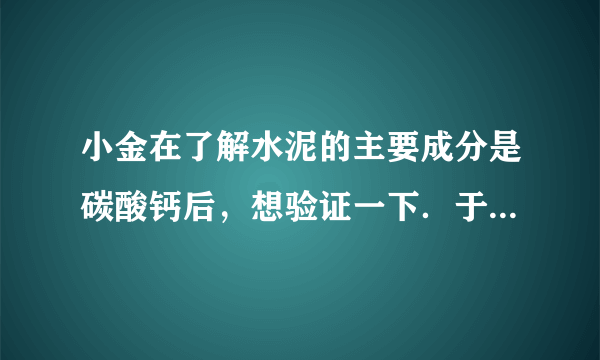 小金在了解水泥的主要成分是碳酸钙后，想验证一下．于是取水泥样品少量，向其中加入稀盐酸，发现有气泡产