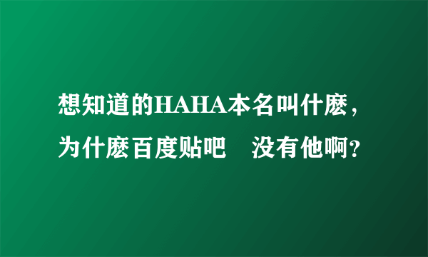 想知道的HAHA本名叫什麽，为什麽百度贴吧裏没有他啊？