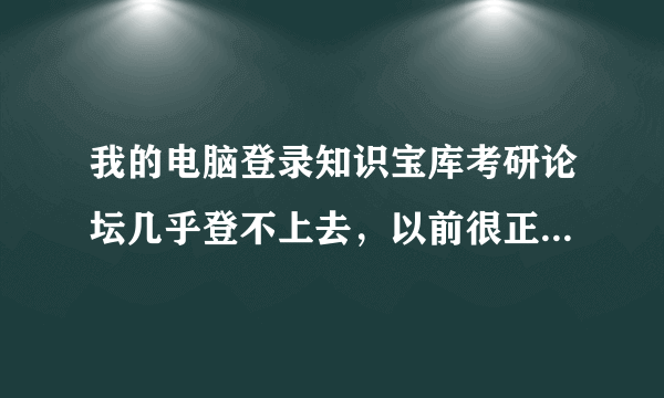 我的电脑登录知识宝库考研论坛几乎登不上去，以前很正常啊，为什么？