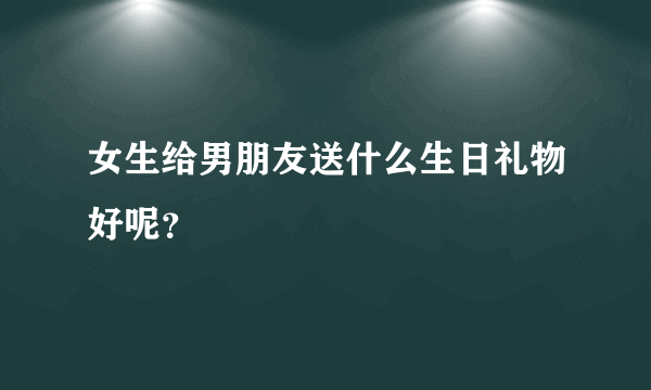 女生给男朋友送什么生日礼物好呢？