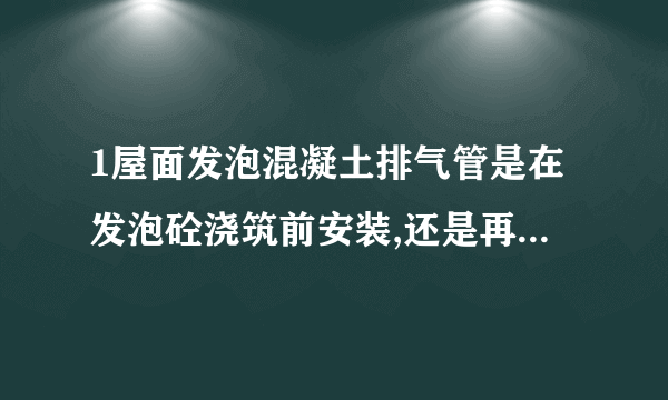 1屋面发泡混凝土排气管是在发泡砼浇筑前安装,还是再发泡砼浇筑后安装。 2发泡砼排气道预留好还是切割好。