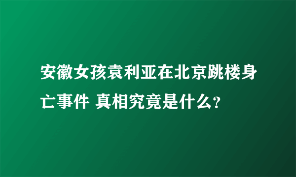 安徽女孩袁利亚在北京跳楼身亡事件 真相究竟是什么？