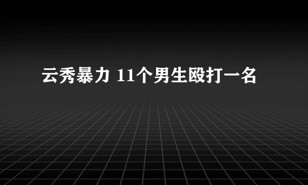 云秀暴力 11个男生殴打一名