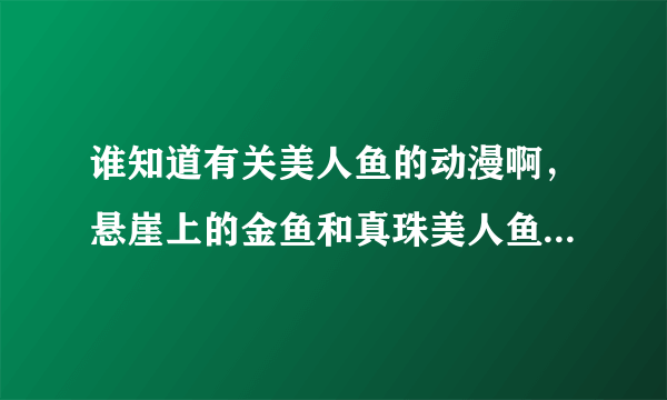 谁知道有关美人鱼的动漫啊，悬崖上的金鱼和真珠美人鱼我看过了