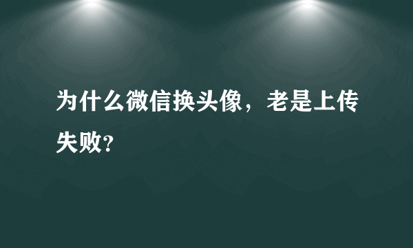 为什么微信换头像，老是上传失败？