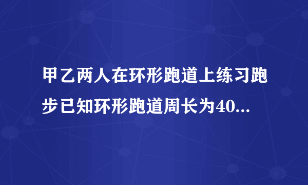 甲乙两人在环形跑道上练习跑步已知环形跑道周长为400m乙每秒跑6m甲每秒跑8m。1）如果甲乙两人在跑道上相