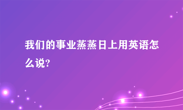 我们的事业蒸蒸日上用英语怎么说?