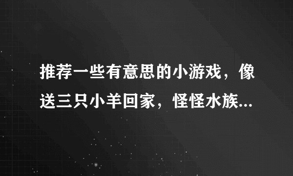 推荐一些有意思的小游戏，像送三只小羊回家，怪怪水族馆，企鹅行动，城市四子棋这样的，谢谢了