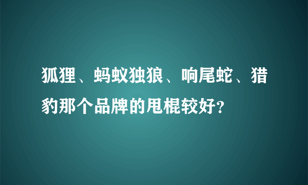 狐狸、蚂蚁独狼、响尾蛇、猎豹那个品牌的甩棍较好？