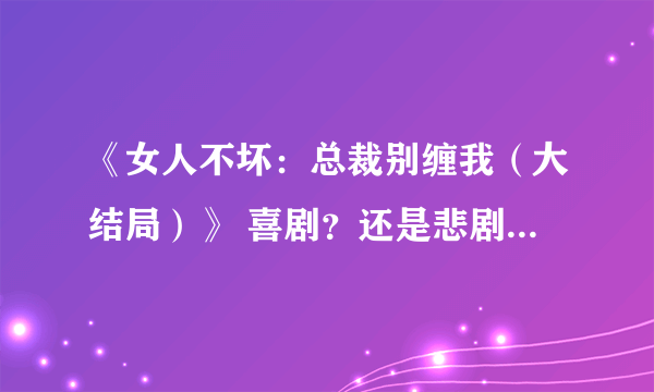 《女人不坏：总裁别缠我（大结局）》 喜剧？还是悲剧？还是开放式？ 作者烟雨锁 男女主角是谁？