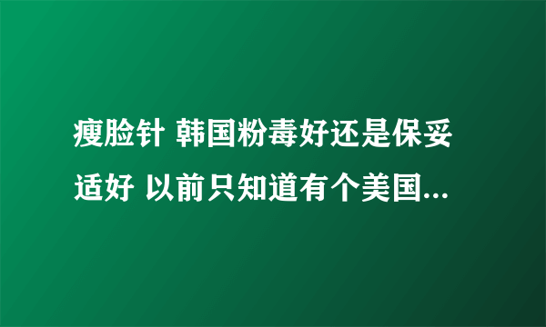 瘦脸针 韩国粉毒好还是保妥适好 以前只知道有个美国保妥适价格比较贵 怎么刚刚问了一家还有个法国保妥