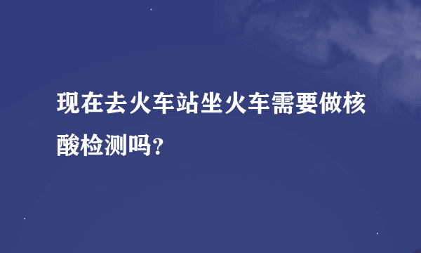 现在去火车站坐火车需要做核酸检测吗？