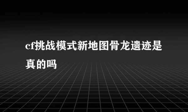 cf挑战模式新地图骨龙遗迹是真的吗