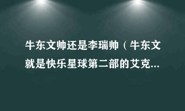 牛东文帅还是李瑞帅（牛东文就是快乐星球第二部的艾克，李瑞是第一部的乐乐）拜托！迷惑中！！谢谢了！