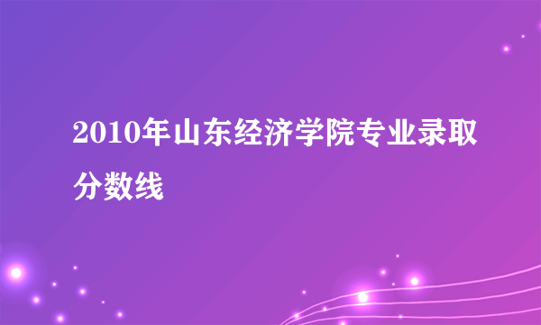 2010年山东经济学院专业录取分数线