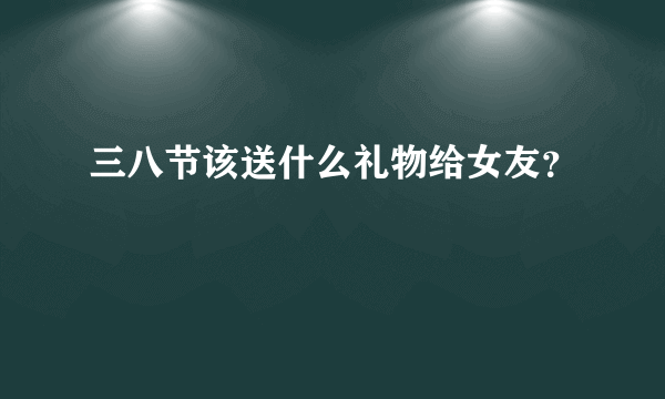 三八节该送什么礼物给女友？