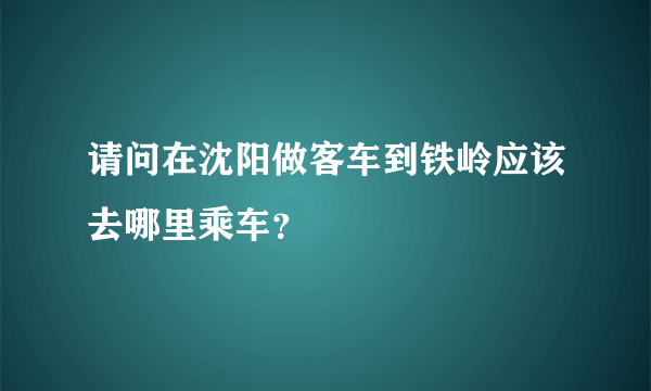 请问在沈阳做客车到铁岭应该去哪里乘车？