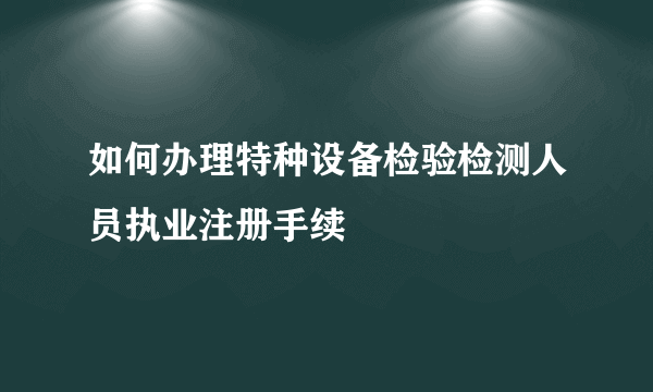 如何办理特种设备检验检测人员执业注册手续