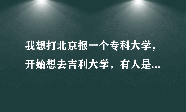 我想打北京报一个专科大学，开始想去吉利大学，有人是哪里很垃圾，大侠们给个建议吧